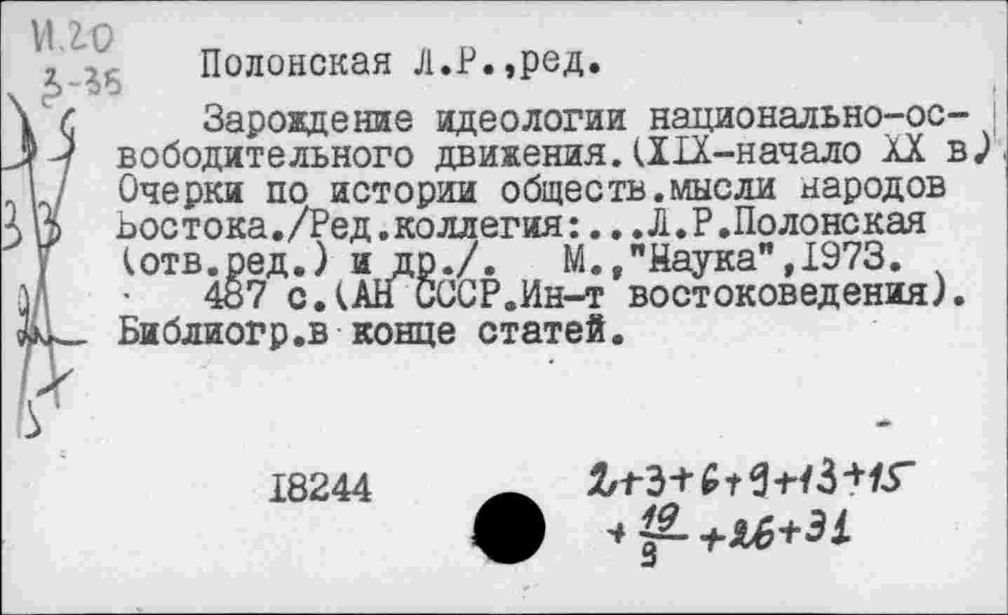 ﻿‘г ..	Полонская Л.Р.,ред.
\ И	Зарождение идеологии национально-ос-
Л -■? вободительного движения. (Х1Х-начало XX в | / Очерки по истории обществ.мысли народов
> 3 Ьостока./Ред.коллегия:...Л.Р.Полонекая (отв.ред.) и др./. М.,"Наука”,1973.
м 487 с.(АН СССР.Ин-т востоковедения). Библиогр.в конце статей.
/г
18244	— ЛгЭ+С
Л 1 &